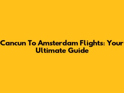 Cancun To Amsterdam Flights: Your Ultimate Guide