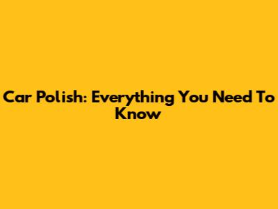 Car Polish: Everything You Need To Know