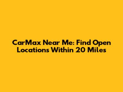 CarMax Near Me: Find Open Locations Within 20 Miles