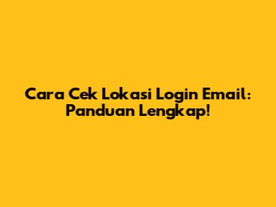 Cara Cek Lokasi Login Email: Panduan Lengkap!