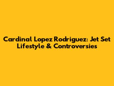 Cardinal Lopez Rodriguez: Jet Set Lifestyle & Controversies