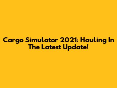 Cargo Simulator 2021: Hauling In The Latest Update!