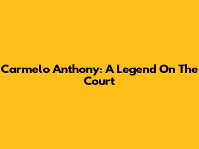 Carmelo Anthony: A Legend On The Court