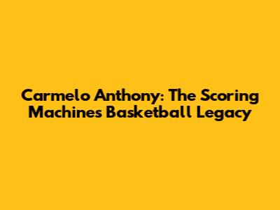Carmelo Anthony: The Scoring Machine's Basketball Legacy