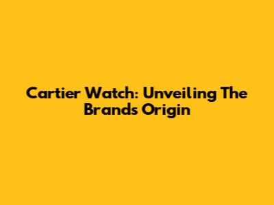 Cartier Watch: Unveiling The Brand's Origin
