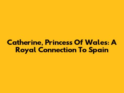 Catherine, Princess Of Wales: A Royal Connection To Spain