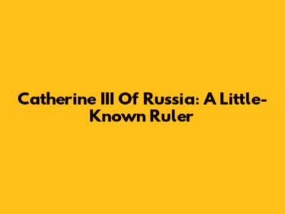 Catherine III Of Russia: A Little-Known Ruler