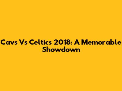Cavs Vs Celtics 2018: A Memorable Showdown