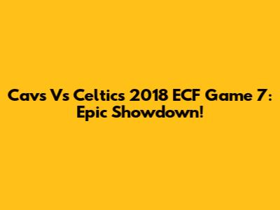 Cavs Vs Celtics 2018 ECF Game 7: Epic Showdown!