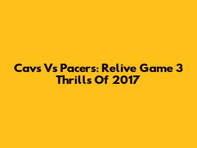Cavs Vs Pacers: Relive Game 3 Thrills Of 2017