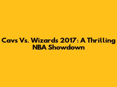 Cavs Vs. Wizards 2017: A Thrilling NBA Showdown