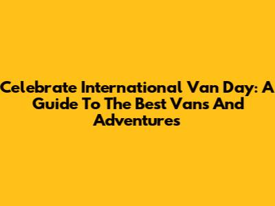 Celebrate International Van Day: A Guide To The Best Vans And Adventures