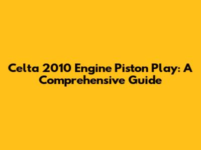 Celta 2010 Engine Piston Play: A Comprehensive Guide