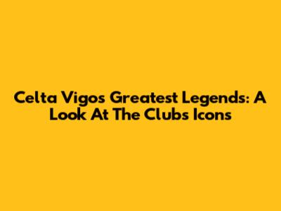 Celta Vigo's Greatest Legends: A Look At The Club's Icons