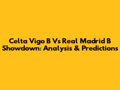 Celta Vigo B Vs Real Madrid B Showdown: Analysis & Predictions