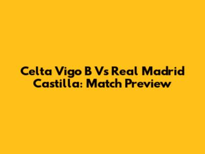 Celta Vigo B Vs Real Madrid Castilla: Match Preview