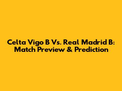 Celta Vigo B Vs. Real Madrid B: Match Preview & Prediction