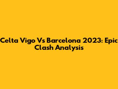 Celta Vigo Vs Barcelona 2023: Epic Clash Analysis