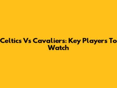 Celtics Vs Cavaliers: Key Players To Watch