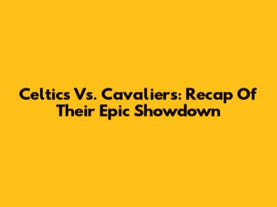Celtics Vs. Cavaliers: Recap Of Their Epic Showdown