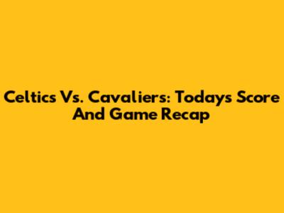 Celtics Vs. Cavaliers: Today's Score And Game Recap