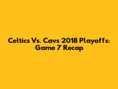 Celtics Vs. Cavs 2018 Playoffs: Game 7 Recap