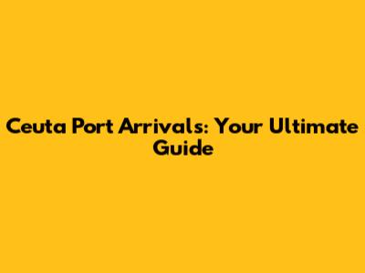 Ceuta Port Arrivals: Your Ultimate Guide