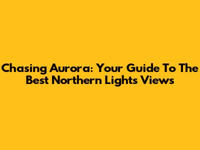 Chasing Aurora: Your Guide To The Best Northern Lights Views