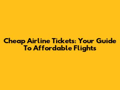 Cheap Airline Tickets: Your Guide To Affordable Flights