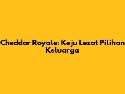 Cheddar Royale: Keju Lezat Pilihan Keluarga