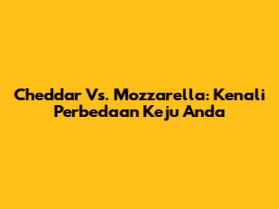 Cheddar Vs. Mozzarella: Kenali Perbedaan Keju Anda