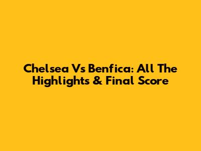 Chelsea Vs Benfica: All The Highlights & Final Score