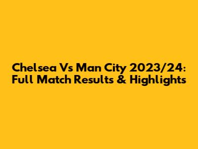 Chelsea Vs Man City 2023/24: Full Match Results & Highlights