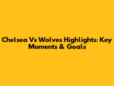 Chelsea Vs Wolves Highlights: Key Moments & Goals