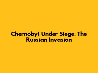 Chernobyl Under Siege: The Russian Invasion
