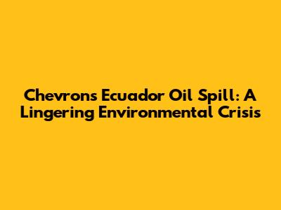 Chevron's Ecuador Oil Spill: A Lingering Environmental Crisis