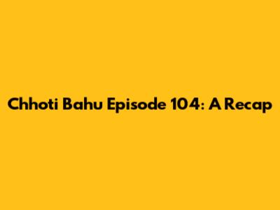 Chhoti Bahu Episode 104: A Recap