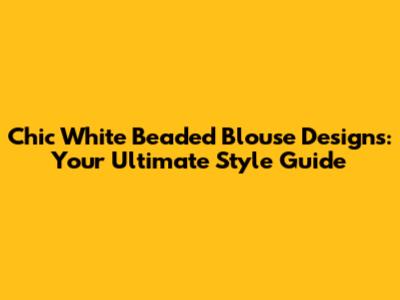 Chic White Beaded Blouse Designs: Your Ultimate Style Guide