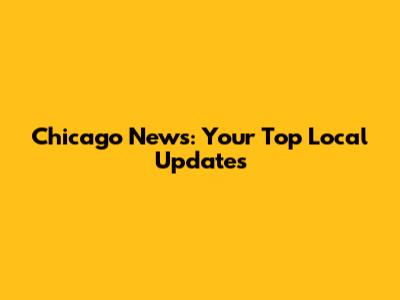 Chicago News: Your Top Local Updates