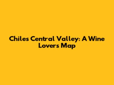 Chile's Central Valley: A Wine Lover's Map