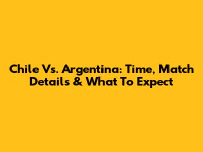 Chile Vs. Argentina: Time, Match Details & What To Expect