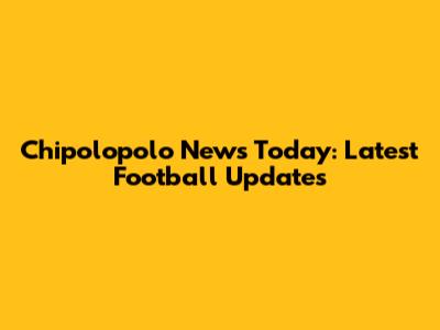 Chipolopolo News Today: Latest Football Updates