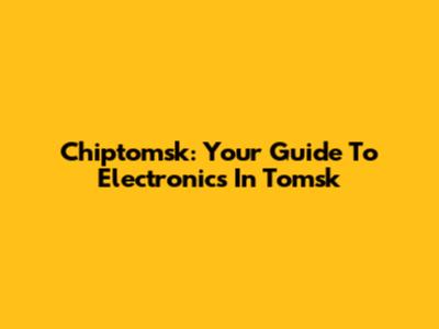 Chiptomsk: Your Guide To Electronics In Tomsk