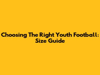 Choosing The Right Youth Football: Size Guide