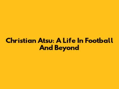 Christian Atsu: A Life In Football And Beyond