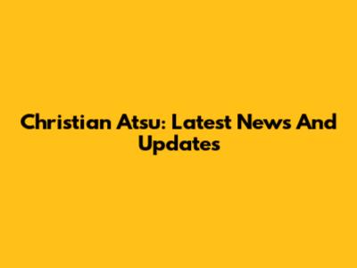 Christian Atsu: Latest News And Updates