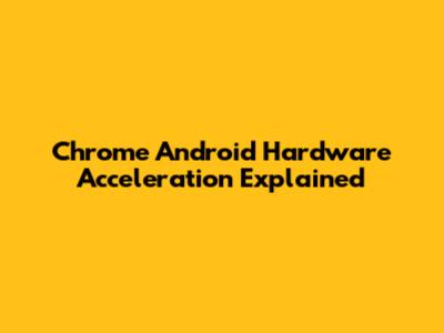 Chrome Android Hardware Acceleration Explained