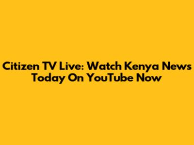 Citizen TV Live: Watch Kenya News Today On YouTube Now
