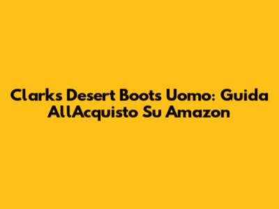 Clarks Desert Boots Uomo: Guida All'Acquisto Su Amazon