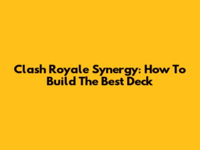 Clash Royale Synergy: How To Build The Best Deck